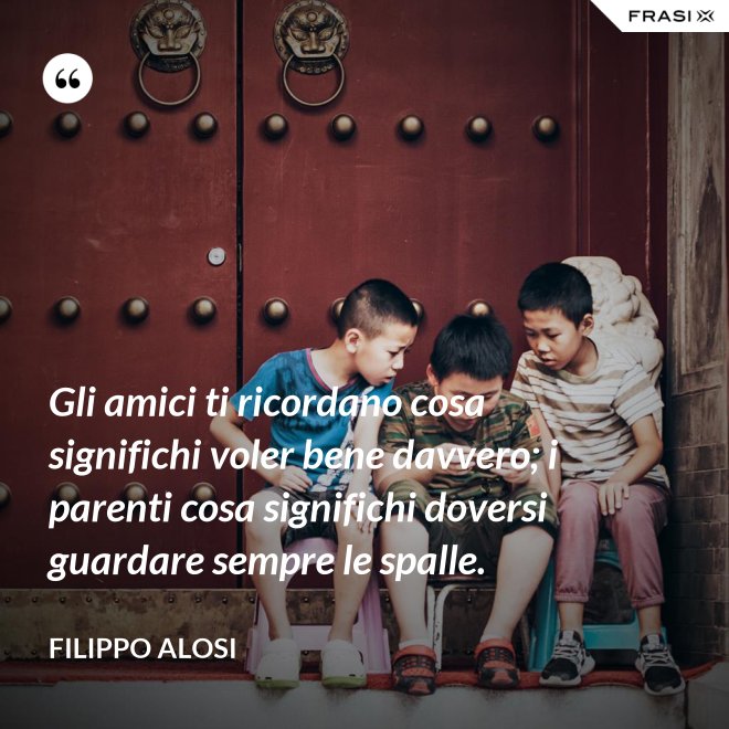 Gli amici ti ricordano cosa significhi voler bene davvero; i parenti cosa significhi doversi guardare sempre le spalle. - Filippo Alosi