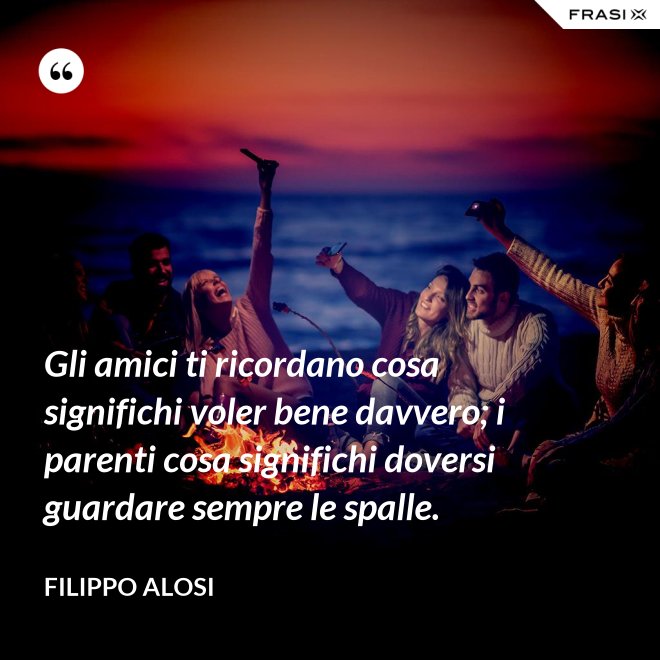 Gli amici ti ricordano cosa significhi voler bene davvero; i parenti cosa significhi doversi guardare sempre le spalle. - Filippo Alosi