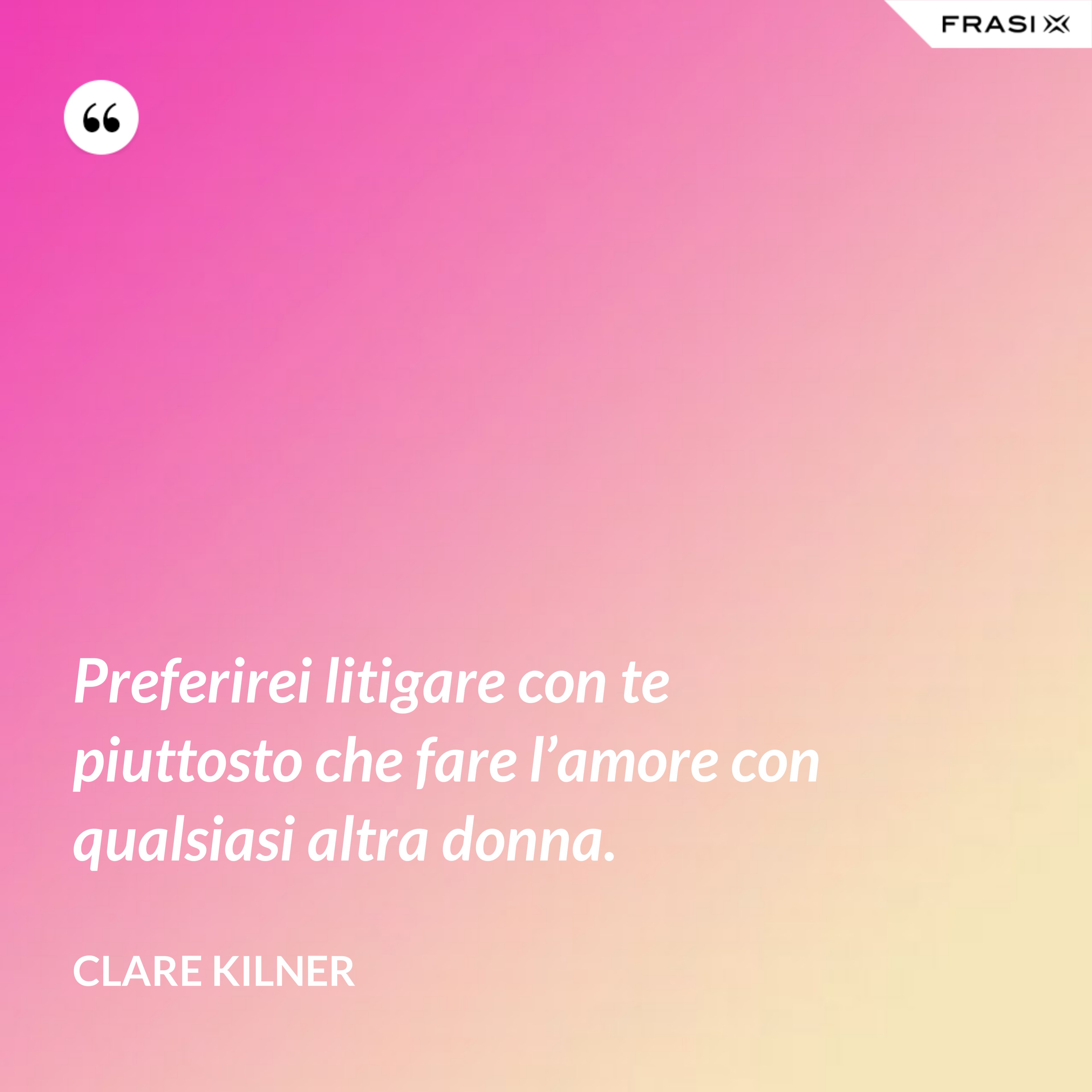 Preferirei litigare con te piuttosto che fare l’amore con qualsiasi altra donna. - Clare Kilner