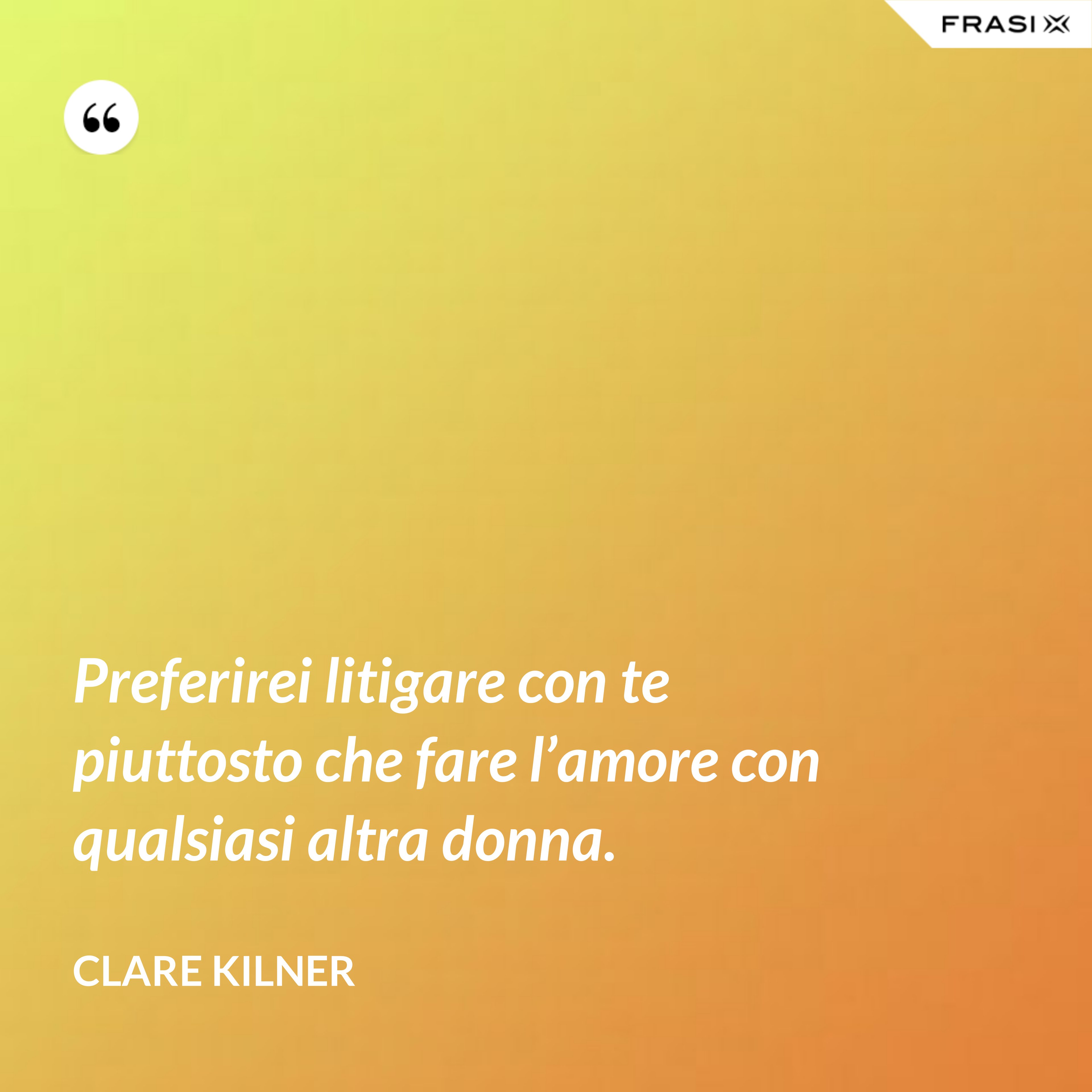Preferirei litigare con te piuttosto che fare l’amore con qualsiasi altra donna. - Clare Kilner