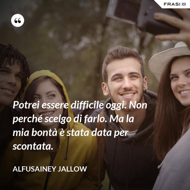 Potrei essere difficile oggi. Non perché scelgo di farlo. Ma la mia bontà è stata data per scontata. - Alfusainey Jallow