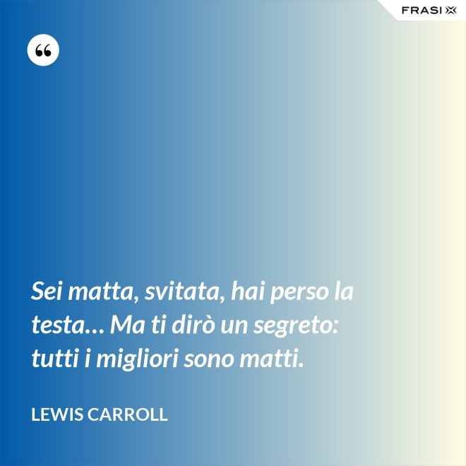 Sei matta, svitata, hai perso la testa… Ma ti dirò un segreto: tutti i migliori sono matti. - Lewis Carroll