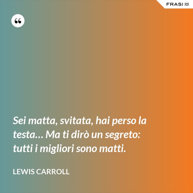 Sei matta, svitata, hai perso la testa… Ma ti dirò un segreto: tutti i migliori sono matti. - Lewis Carroll