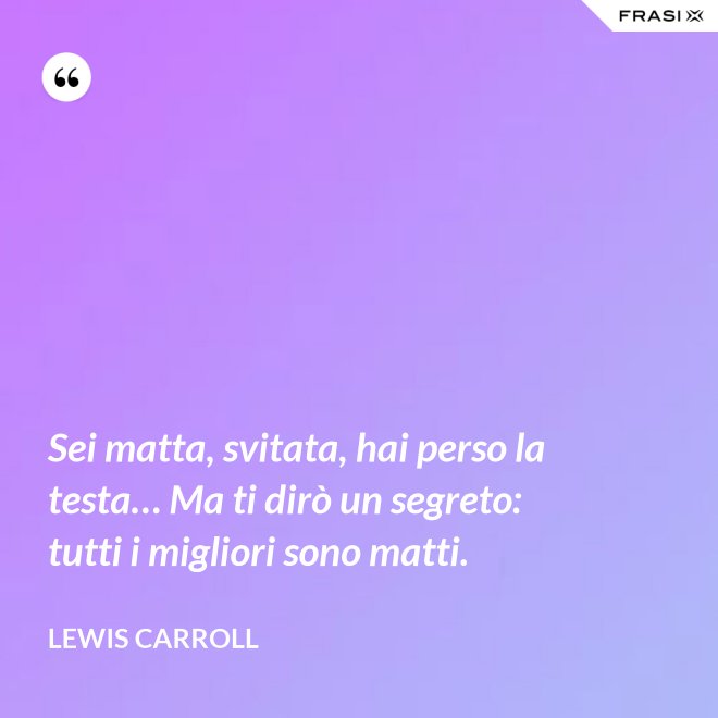 Sei matta, svitata, hai perso la testa… Ma ti dirò un segreto: tutti i migliori sono matti. - Lewis Carroll