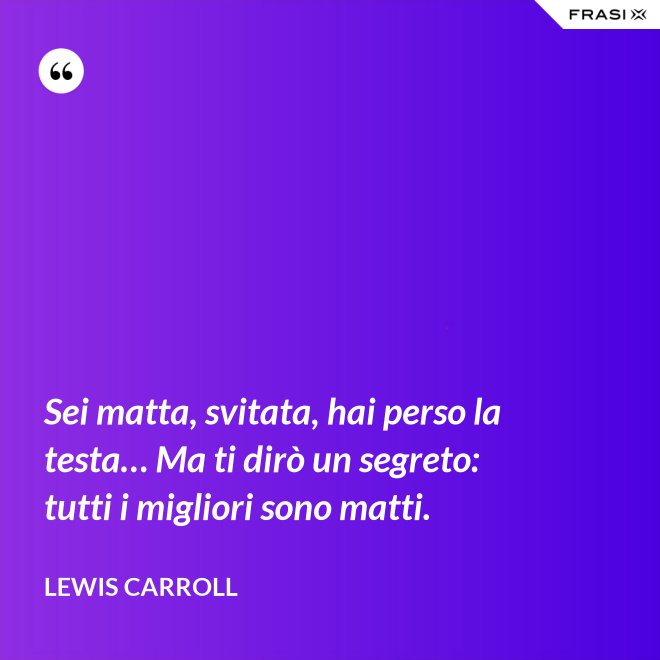 Sei matta, svitata, hai perso la testa… Ma ti dirò un segreto: tutti i migliori sono matti. - Lewis Carroll