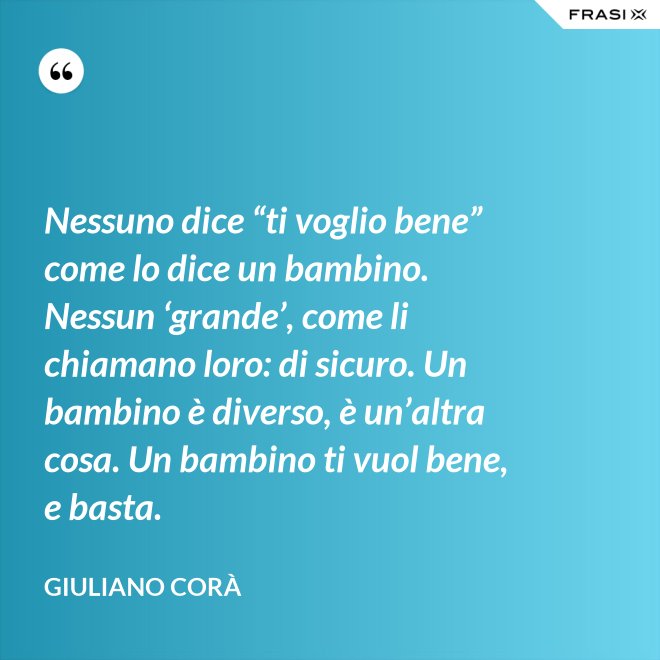 Nessuno dice “ti voglio bene” come lo dice un bambino. Nessun ‘grande’, come li chiamano loro: di sicuro. Un bambino è diverso, è un’altra cosa. Un bambino ti vuol bene, e basta. - Giuliano Corà