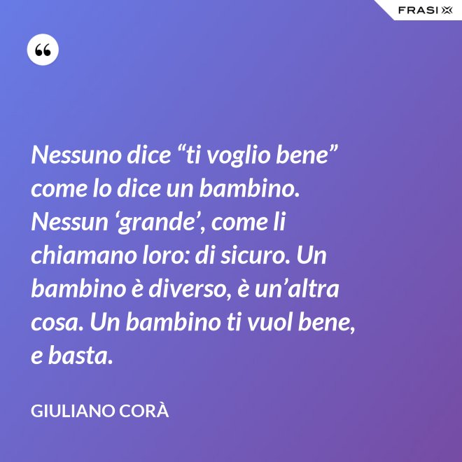 Nessuno dice “ti voglio bene” come lo dice un bambino. Nessun ‘grande’, come li chiamano loro: di sicuro. Un bambino è diverso, è un’altra cosa. Un bambino ti vuol bene, e basta. - Giuliano Corà