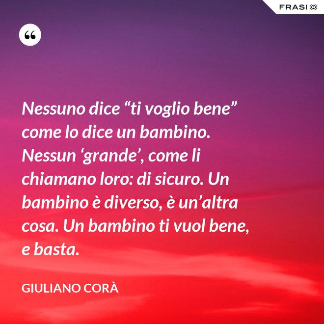 Nessuno dice “ti voglio bene” come lo dice un bambino. Nessun ‘grande’, come li chiamano loro: di sicuro. Un bambino è diverso, è un’altra cosa. Un bambino ti vuol bene, e basta. - Giuliano Corà