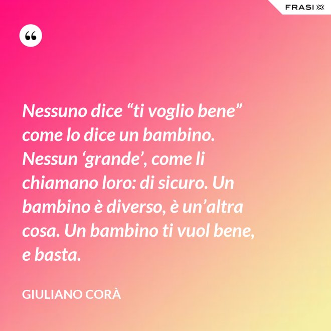 Nessuno dice “ti voglio bene” come lo dice un bambino. Nessun ‘grande’, come li chiamano loro: di sicuro. Un bambino è diverso, è un’altra cosa. Un bambino ti vuol bene, e basta. - Giuliano Corà