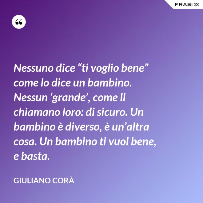 Nessuno dice “ti voglio bene” come lo dice un bambino. Nessun ‘grande’, come li chiamano loro: di sicuro. Un bambino è diverso, è un’altra cosa. Un bambino ti vuol bene, e basta. - Giuliano Corà