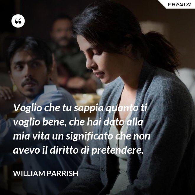 Voglio che tu sappia quanto ti voglio bene, che hai dato alla mia vita un significato che non avevo il diritto di pretendere. - William Parrish