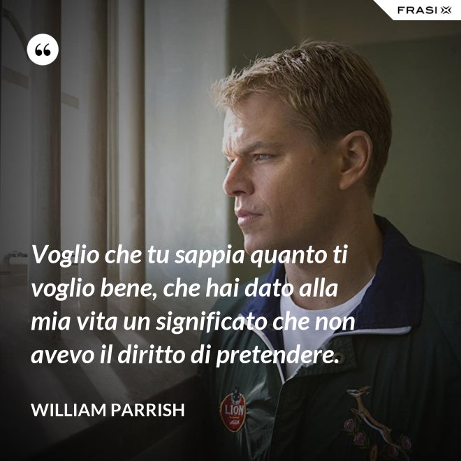 Voglio che tu sappia quanto ti voglio bene, che hai dato alla mia vita un significato che non avevo il diritto di pretendere. - William Parrish