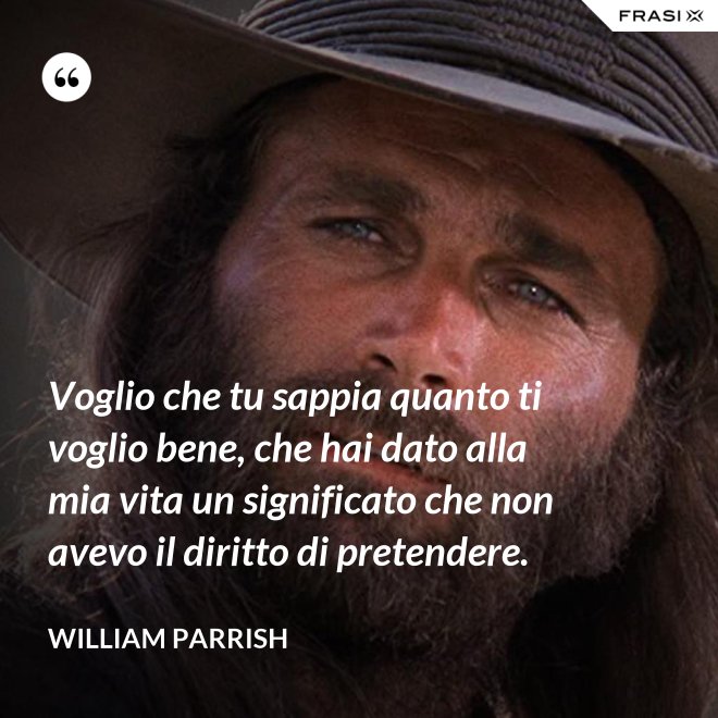 Voglio che tu sappia quanto ti voglio bene, che hai dato alla mia vita un significato che non avevo il diritto di pretendere. - William Parrish