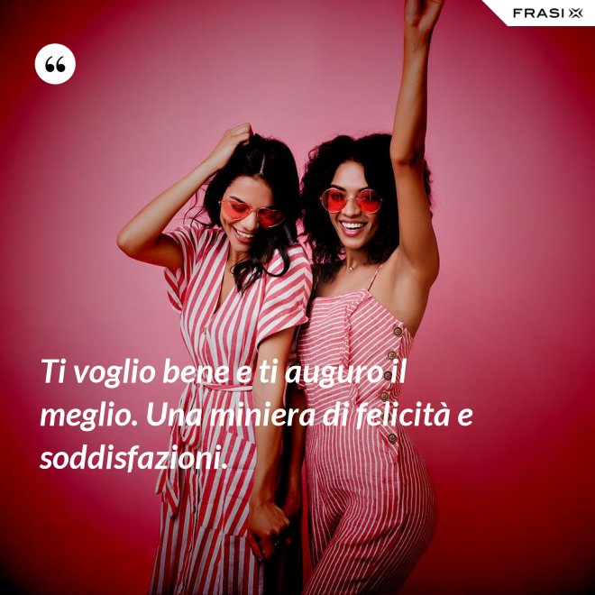 Ti voglio bene e ti auguro il meglio. Una miniera di felicità e soddisfazioni. - Anonimo