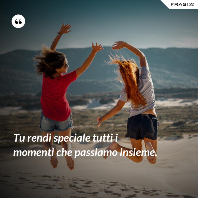 Tu rendi speciale tutti i momenti che passiamo insieme. - Anonimo