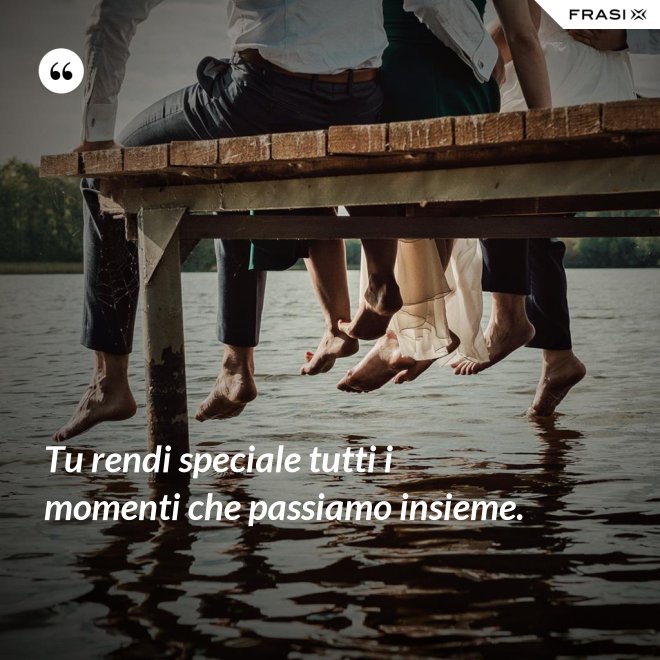 Tu rendi speciale tutti i momenti che passiamo insieme. - Anonimo