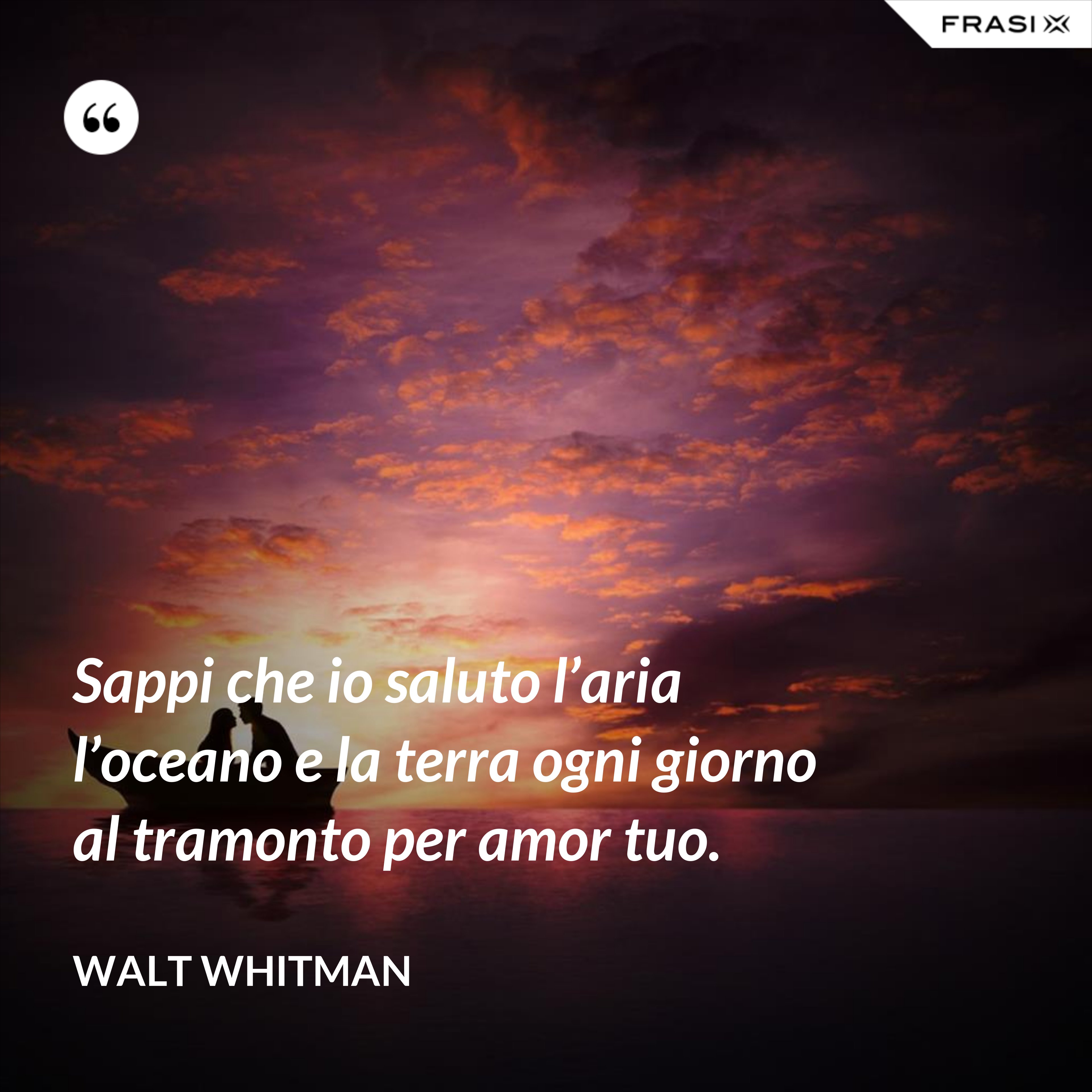 Sappi che io saluto l’aria l’oceano e la terra ogni giorno al tramonto per amor tuo. - Walt Whitman
