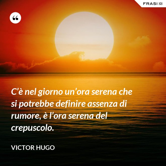 C’è nel giorno un’ora serena che si potrebbe definire assenza di rumore, è l’ora serena del crepuscolo. - Victor Hugo