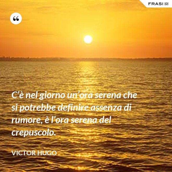 C’è nel giorno un’ora serena che si potrebbe definire assenza di rumore, è l’ora serena del crepuscolo. - Victor Hugo
