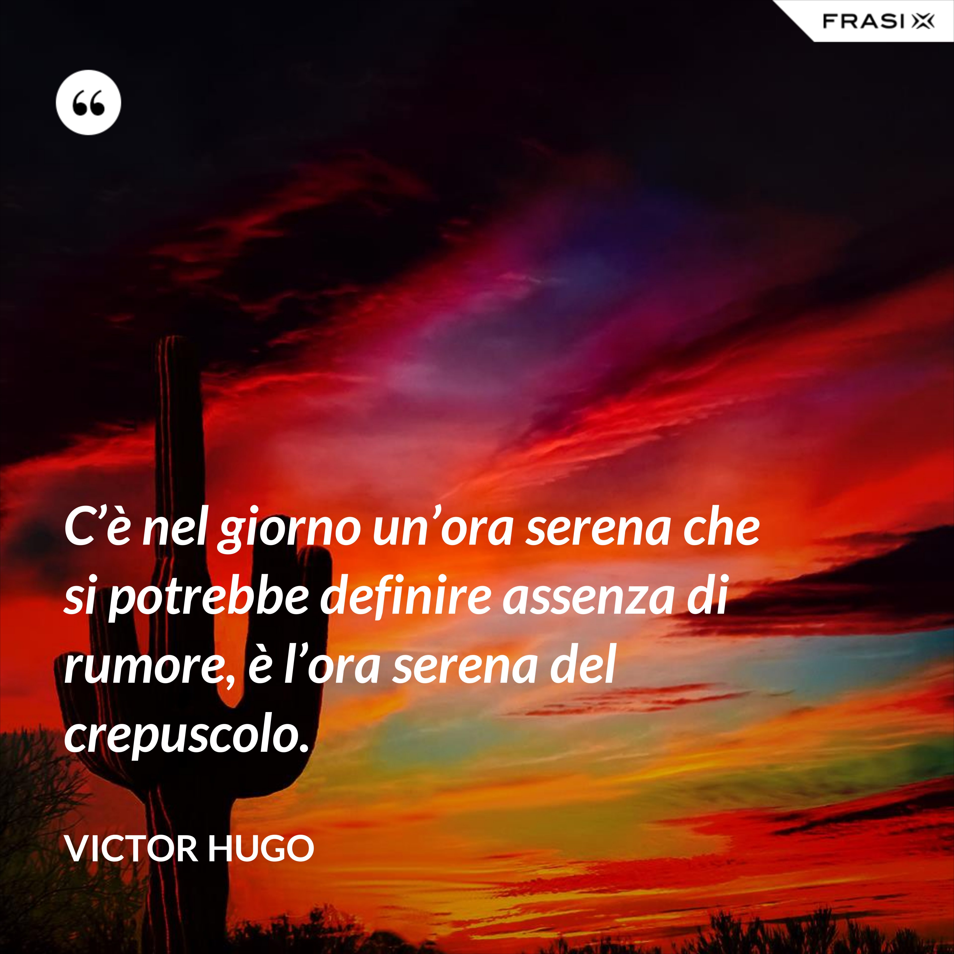 C’è nel giorno un’ora serena che si potrebbe definire assenza di rumore, è l’ora serena del crepuscolo. - Victor Hugo