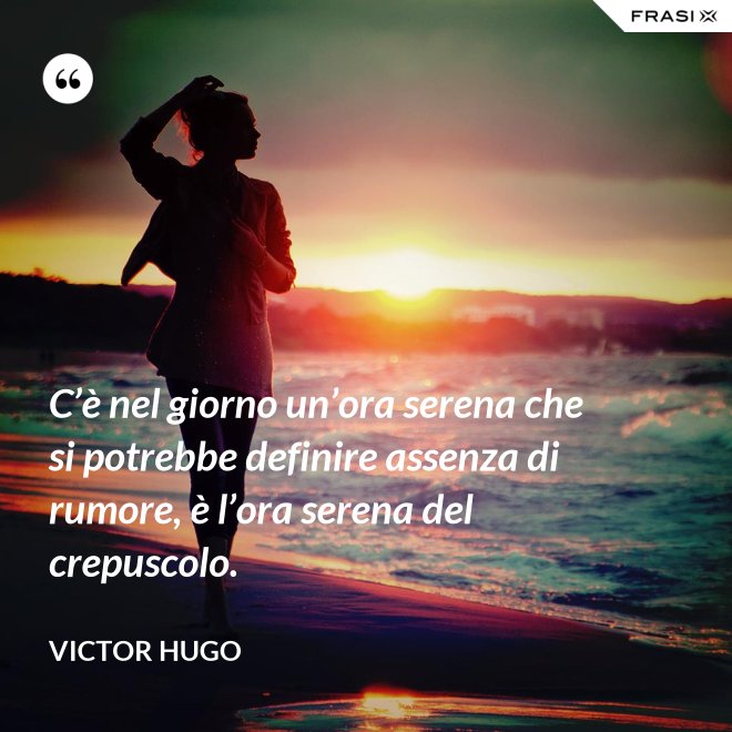C’è nel giorno un’ora serena che si potrebbe definire assenza di rumore, è l’ora serena del crepuscolo. - Victor Hugo