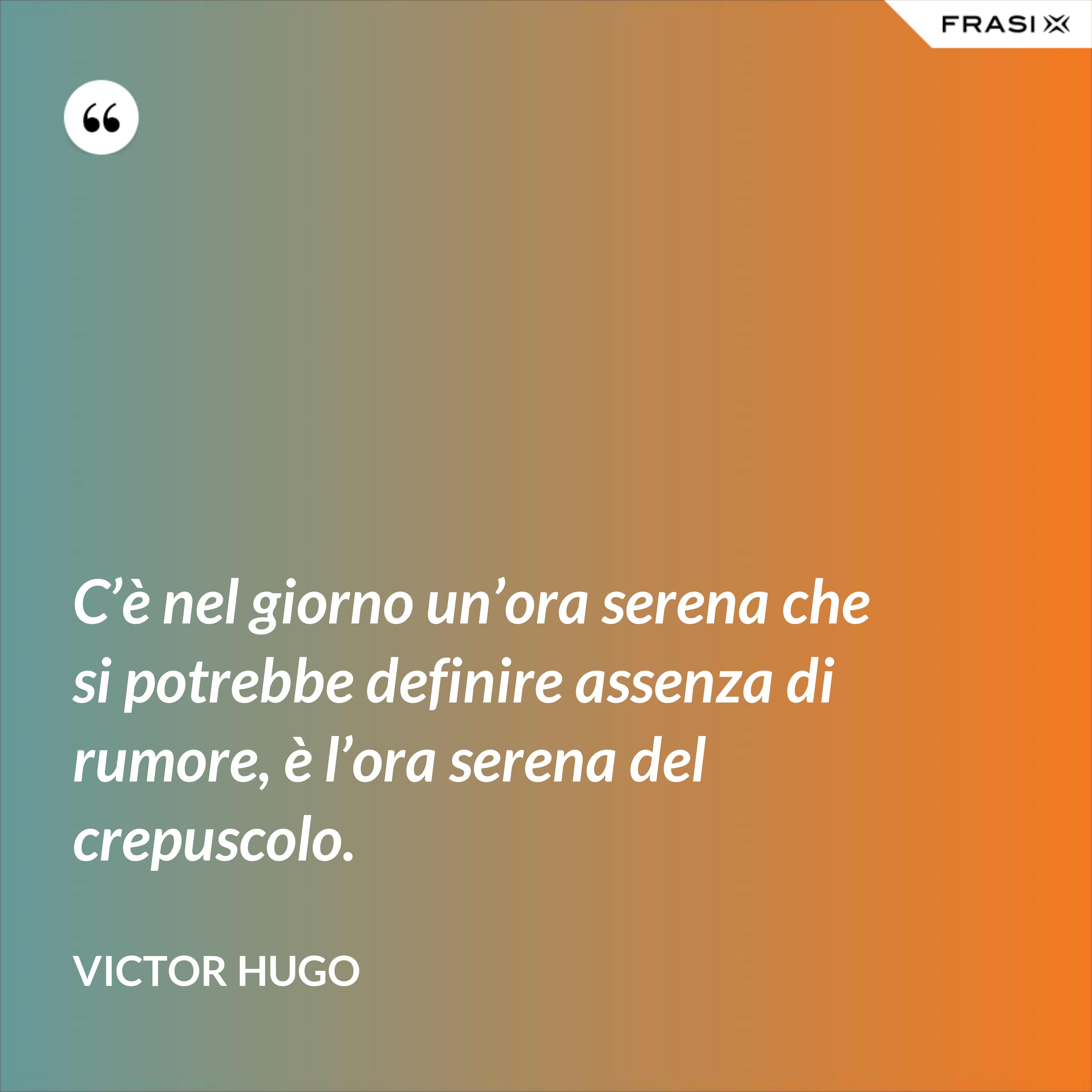 C’è nel giorno un’ora serena che si potrebbe definire assenza di rumore, è l’ora serena del crepuscolo. - Victor Hugo