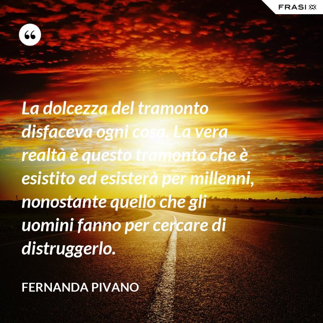 La dolcezza del tramonto disfaceva ogni cosa. La vera realtà è questo tramonto che è esistito ed esisterà per millenni, nonostante quello che gli uomini fanno per cercare di distruggerlo. - Fernanda Pivano