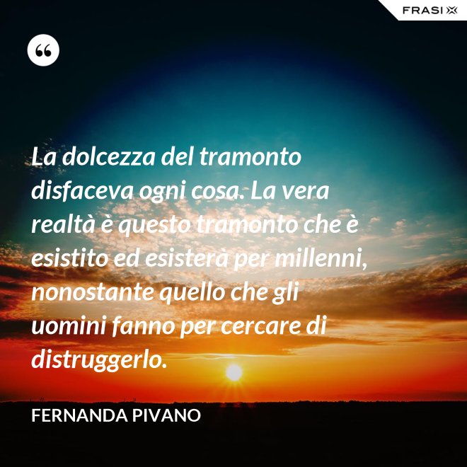 La dolcezza del tramonto disfaceva ogni cosa. La vera realtà è questo tramonto che è esistito ed esisterà per millenni, nonostante quello che gli uomini fanno per cercare di distruggerlo. - Fernanda Pivano
