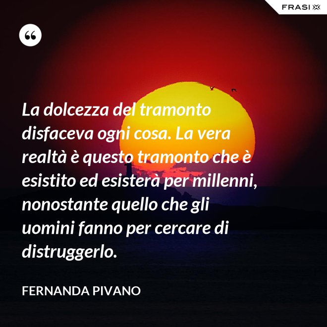 La dolcezza del tramonto disfaceva ogni cosa. La vera realtà è questo tramonto che è esistito ed esisterà per millenni, nonostante quello che gli uomini fanno per cercare di distruggerlo. - Fernanda Pivano