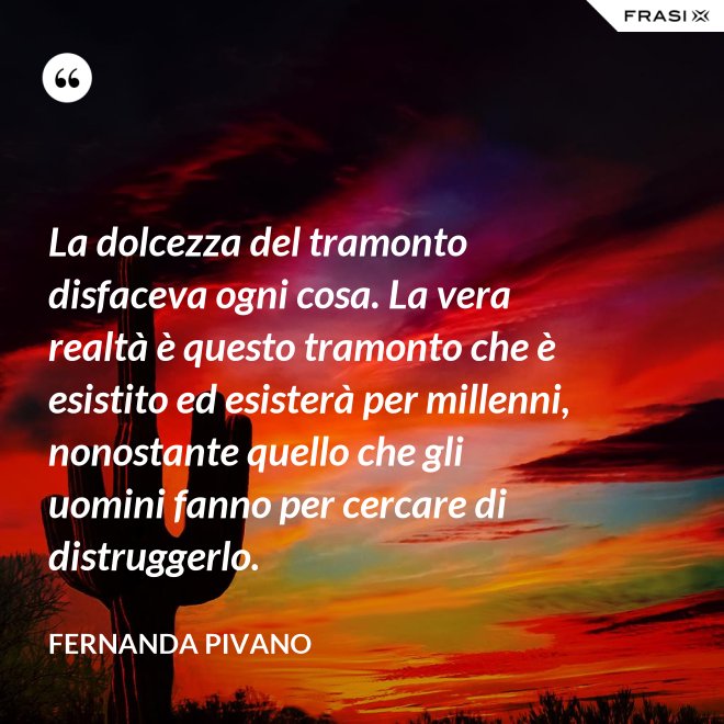 La dolcezza del tramonto disfaceva ogni cosa. La vera realtà è questo tramonto che è esistito ed esisterà per millenni, nonostante quello che gli uomini fanno per cercare di distruggerlo. - Fernanda Pivano