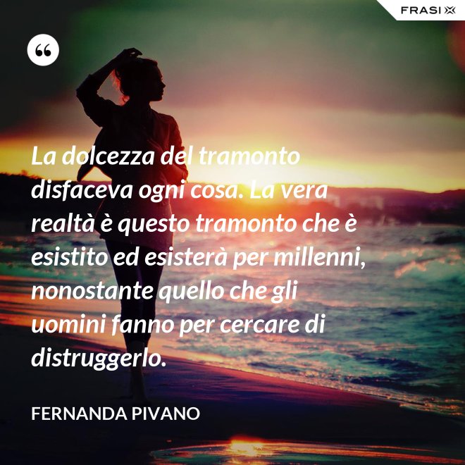 La dolcezza del tramonto disfaceva ogni cosa. La vera realtà è questo tramonto che è esistito ed esisterà per millenni, nonostante quello che gli uomini fanno per cercare di distruggerlo. - Fernanda Pivano