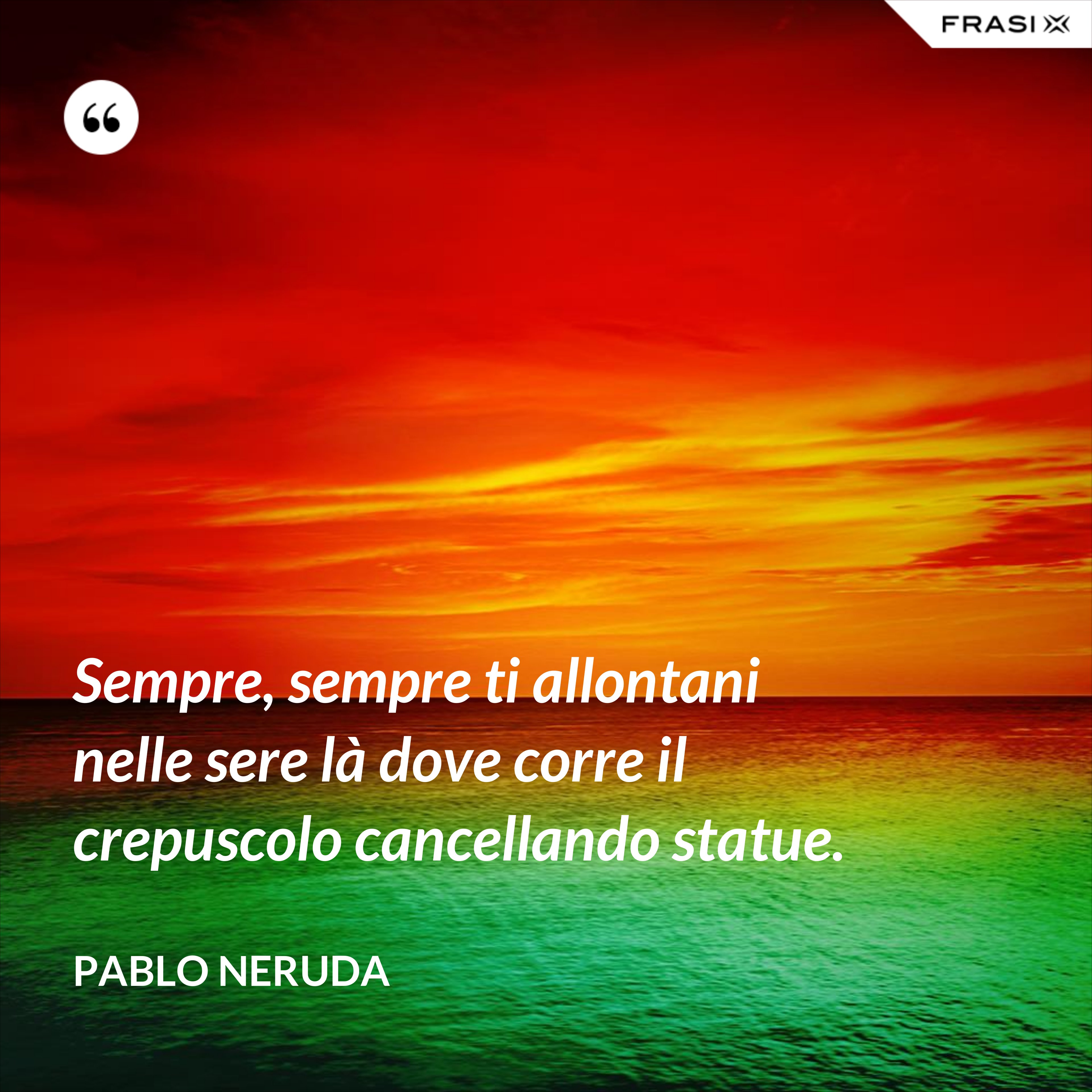 Sempre, sempre ti allontani nelle sere là dove corre il crepuscolo cancellando statue. - Pablo Neruda