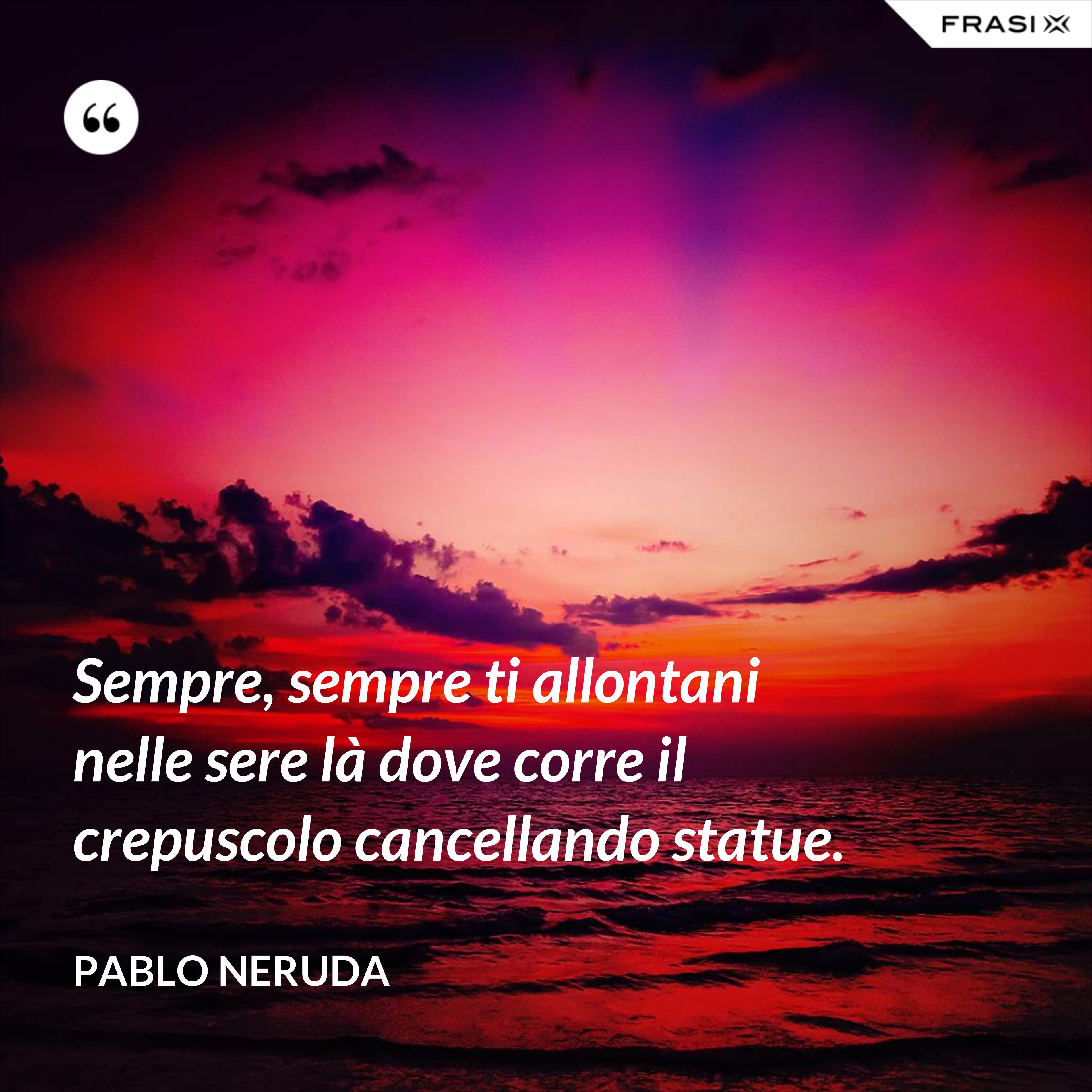 Sempre, sempre ti allontani nelle sere là dove corre il crepuscolo cancellando statue. - Pablo Neruda