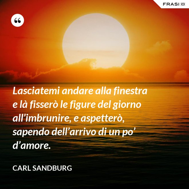 Lasciatemi andare alla finestra e là fisserò le figure del giorno all’imbrunire, e aspetterò, sapendo dell’arrivo di un po’ d’amore. - Carl Sandburg
