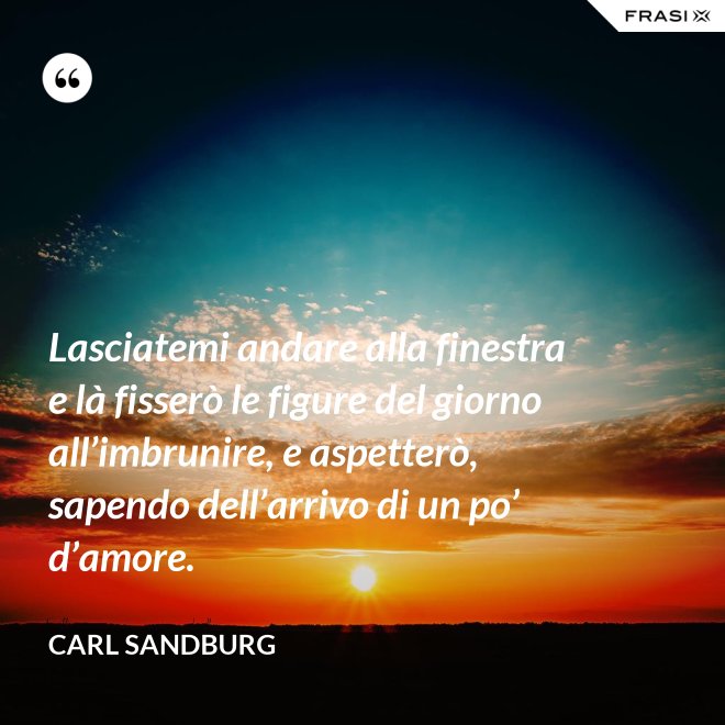 Lasciatemi andare alla finestra e là fisserò le figure del giorno all’imbrunire, e aspetterò, sapendo dell’arrivo di un po’ d’amore. - Carl Sandburg