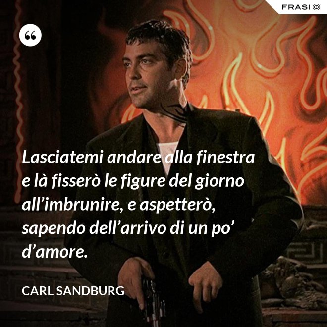 Lasciatemi andare alla finestra e là fisserò le figure del giorno all’imbrunire, e aspetterò, sapendo dell’arrivo di un po’ d’amore. - Carl Sandburg