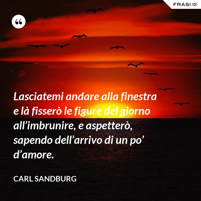 Lasciatemi andare alla finestra e là fisserò le figure del giorno all’imbrunire, e aspetterò, sapendo dell’arrivo di un po’ d’amore. - Carl Sandburg