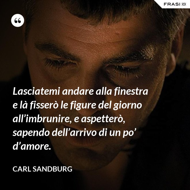 Lasciatemi andare alla finestra e là fisserò le figure del giorno all’imbrunire, e aspetterò, sapendo dell’arrivo di un po’ d’amore. - Carl Sandburg
