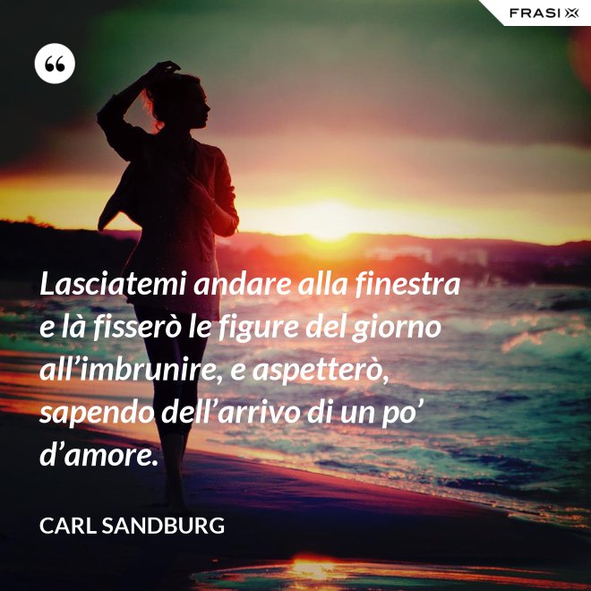 Lasciatemi andare alla finestra e là fisserò le figure del giorno all’imbrunire, e aspetterò, sapendo dell’arrivo di un po’ d’amore. - Carl Sandburg