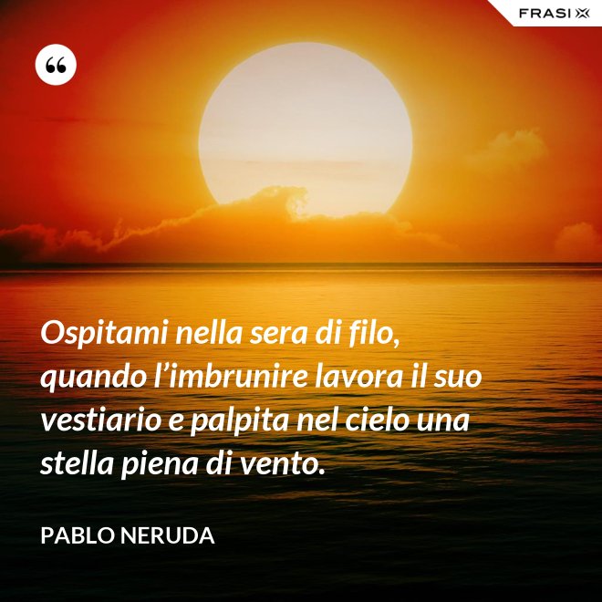 Ospitami nella sera di filo, quando l’imbrunire lavora il suo vestiario e palpita nel cielo una stella piena di vento. - Pablo Neruda