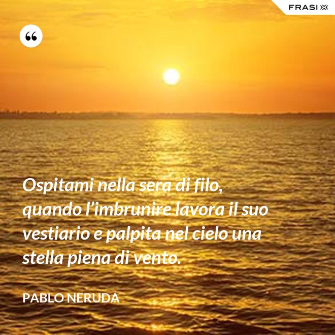 Ospitami nella sera di filo, quando l’imbrunire lavora il suo vestiario e palpita nel cielo una stella piena di vento. - Pablo Neruda