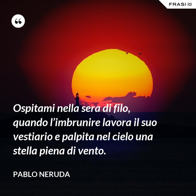 Ospitami nella sera di filo, quando l’imbrunire lavora il suo vestiario e palpita nel cielo una stella piena di vento. - Pablo Neruda
