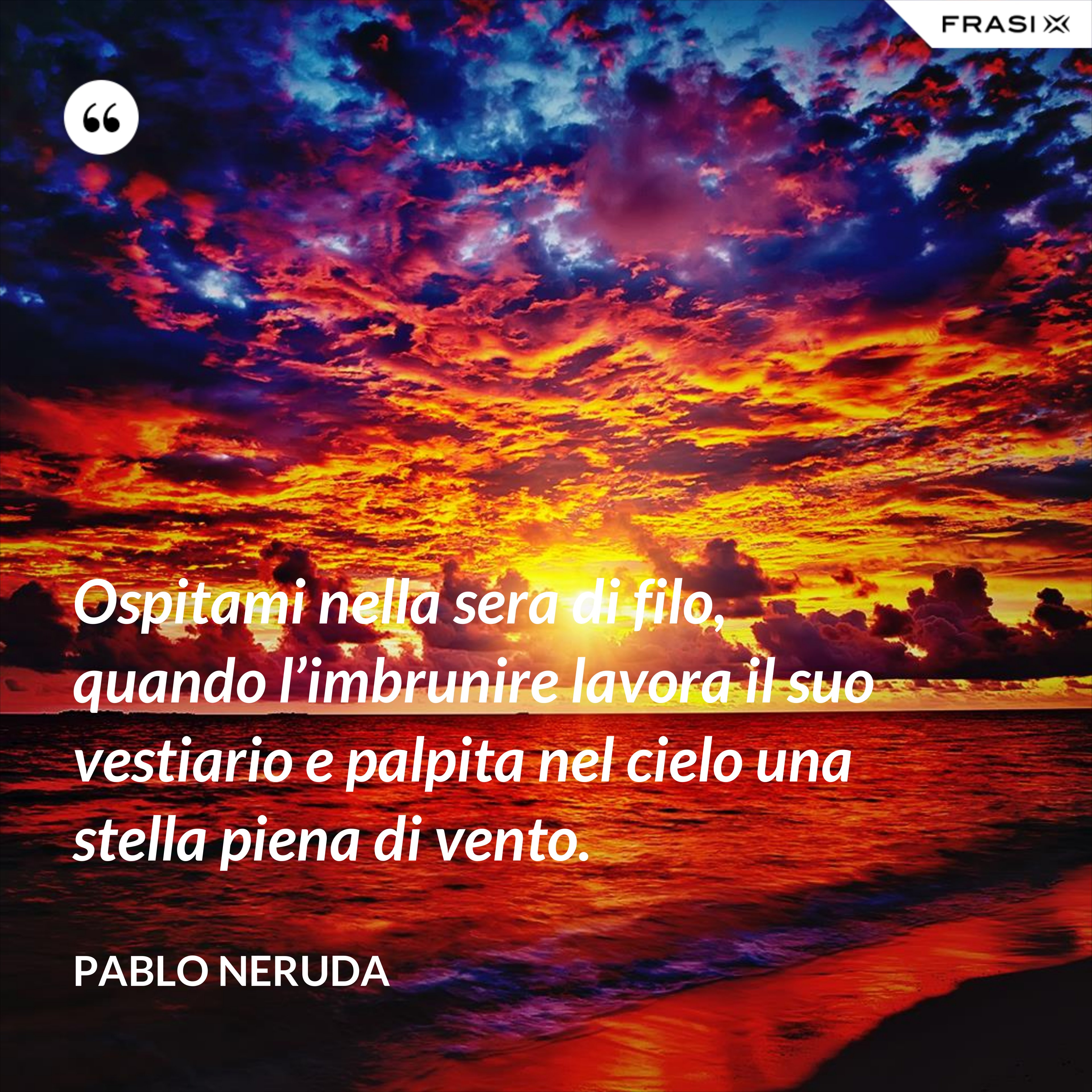 Ospitami nella sera di filo, quando l’imbrunire lavora il suo vestiario e palpita nel cielo una stella piena di vento. - Pablo Neruda