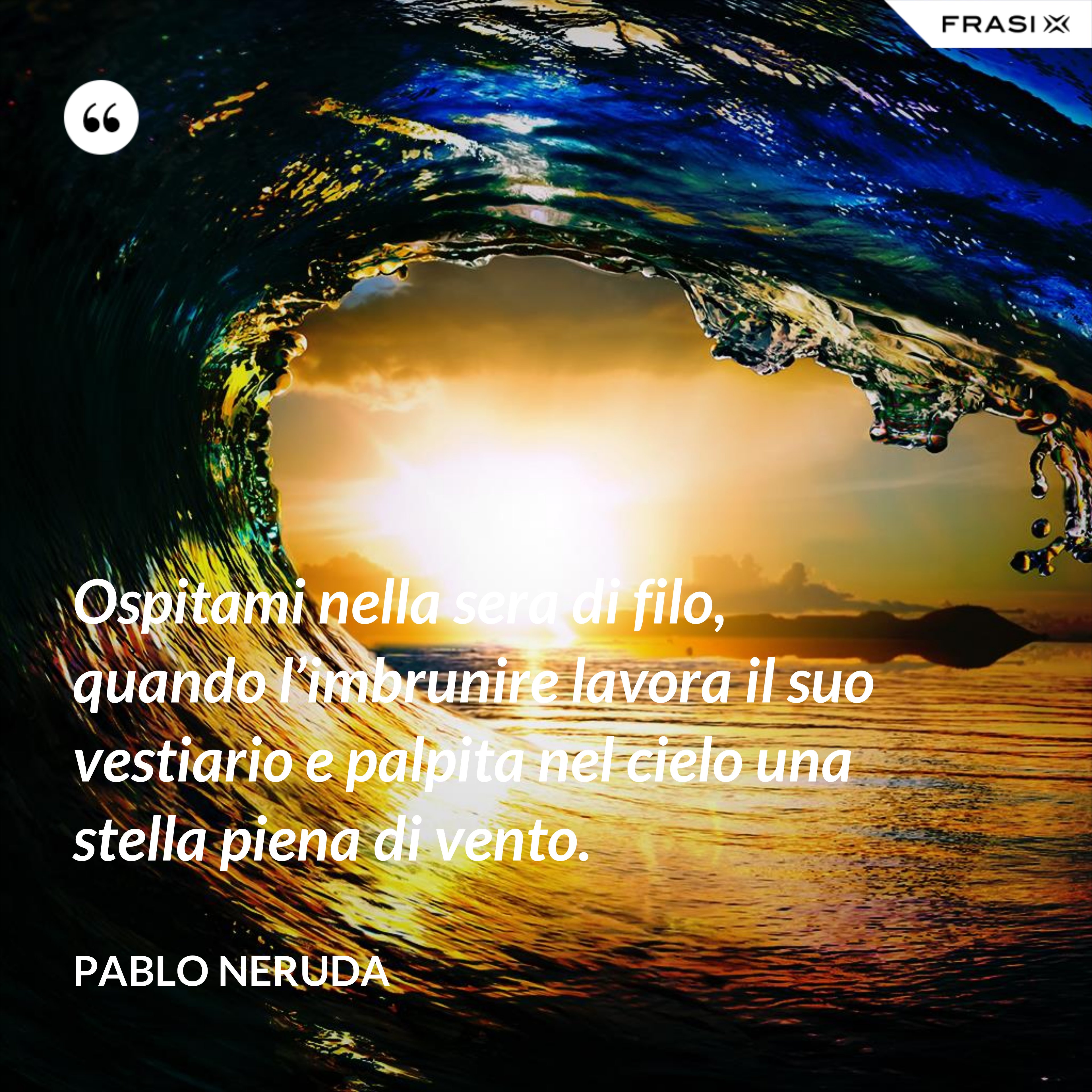 Ospitami nella sera di filo, quando l’imbrunire lavora il suo vestiario e palpita nel cielo una stella piena di vento. - Pablo Neruda