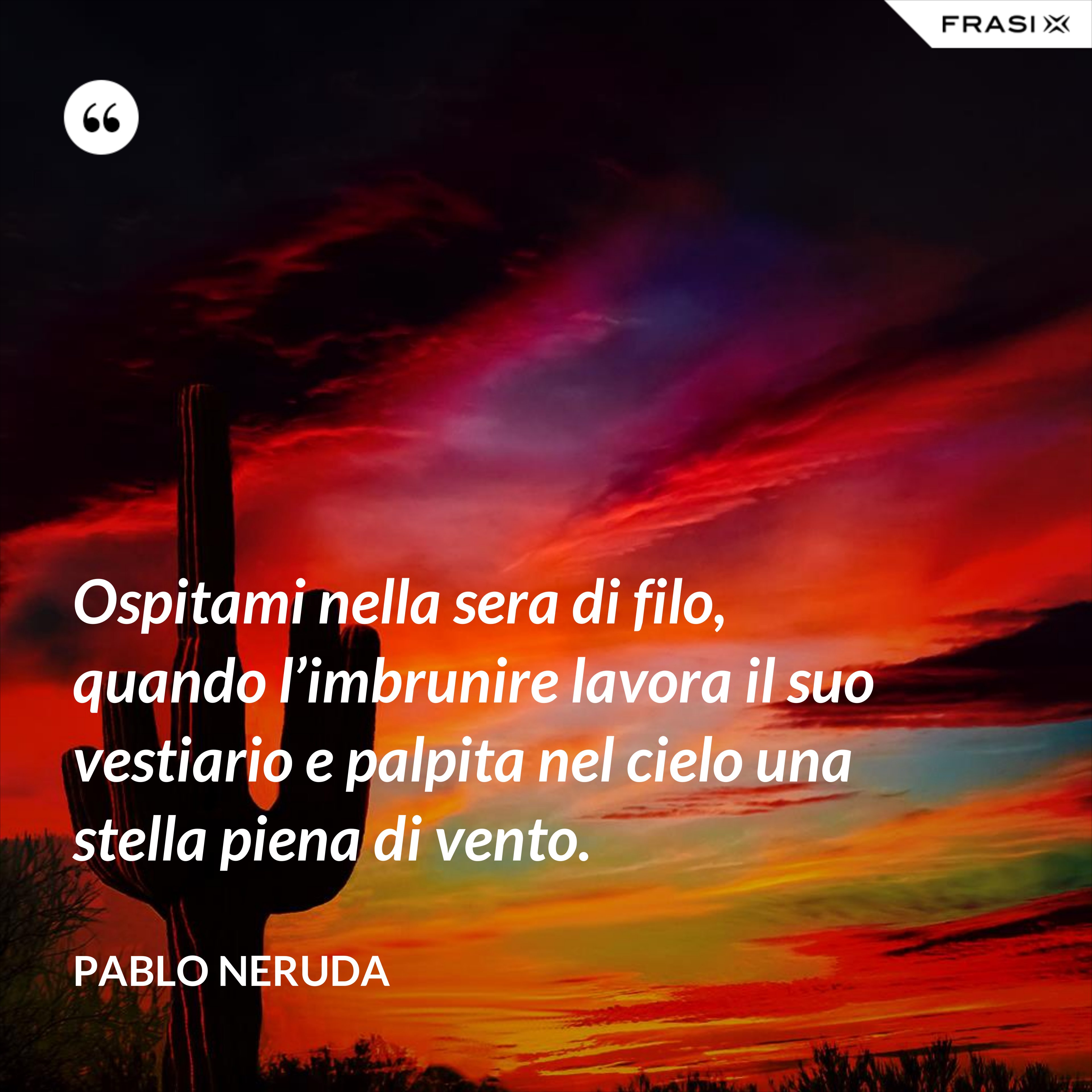 Ospitami nella sera di filo, quando l’imbrunire lavora il suo vestiario e palpita nel cielo una stella piena di vento. - Pablo Neruda