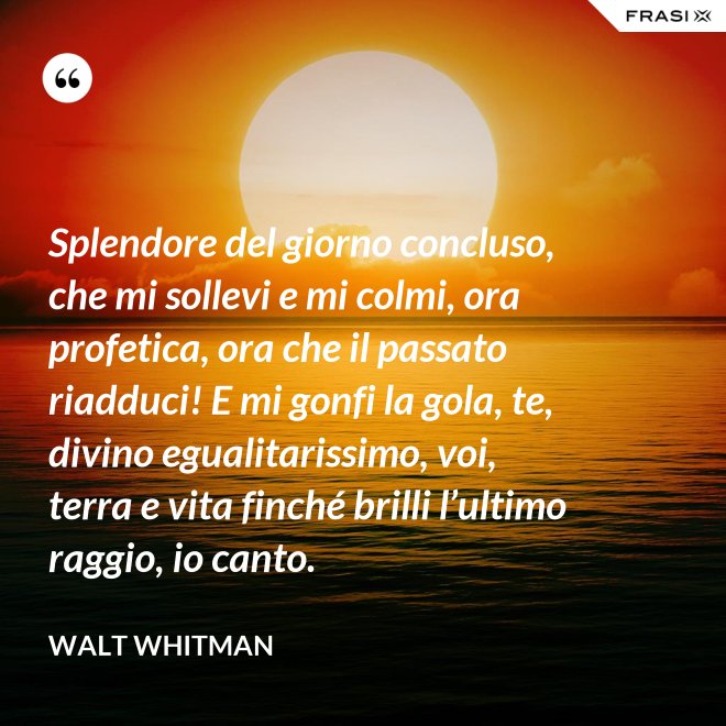 Splendore del giorno concluso, che mi sollevi e mi colmi, ora profetica, ora che il passato riadduci! E mi gonfi la gola, te, divino egualitarissimo, voi, terra e vita finché brilli l’ultimo raggio, io canto. - Walt Whitman