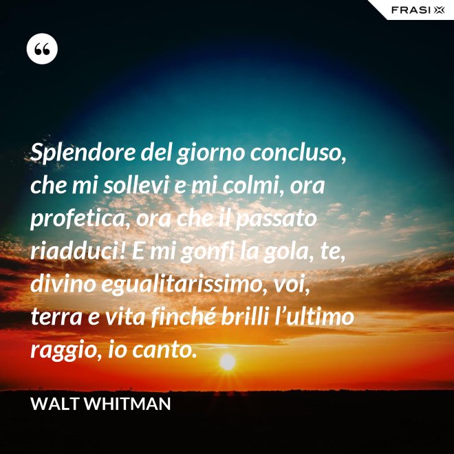 Splendore del giorno concluso, che mi sollevi e mi colmi, ora profetica, ora che il passato riadduci! E mi gonfi la gola, te, divino egualitarissimo, voi, terra e vita finché brilli l’ultimo raggio, io canto. - Walt Whitman