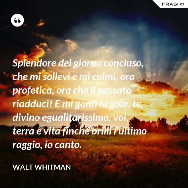 Splendore del giorno concluso, che mi sollevi e mi colmi, ora profetica, ora che il passato riadduci! E mi gonfi la gola, te, divino egualitarissimo, voi, terra e vita finché brilli l’ultimo raggio, io canto. - Walt Whitman