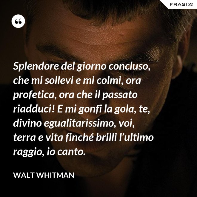 Splendore del giorno concluso, che mi sollevi e mi colmi, ora profetica, ora che il passato riadduci! E mi gonfi la gola, te, divino egualitarissimo, voi, terra e vita finché brilli l’ultimo raggio, io canto. - Walt Whitman