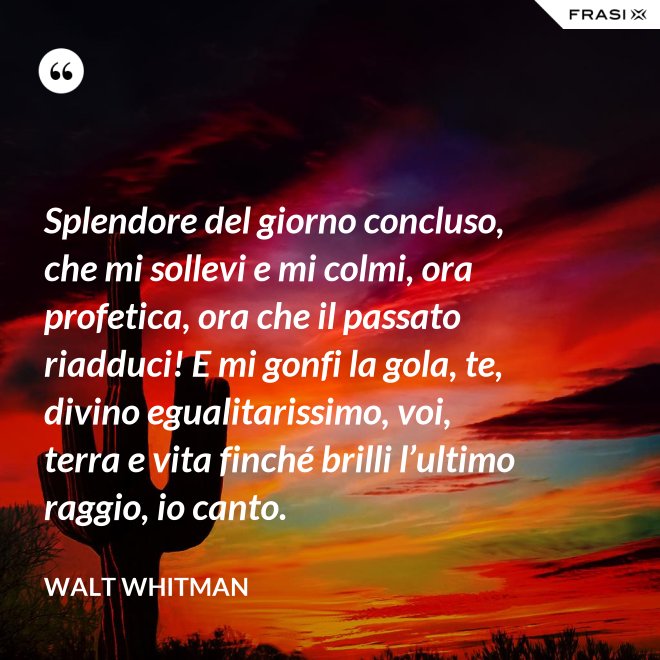 Splendore del giorno concluso, che mi sollevi e mi colmi, ora profetica, ora che il passato riadduci! E mi gonfi la gola, te, divino egualitarissimo, voi, terra e vita finché brilli l’ultimo raggio, io canto. - Walt Whitman